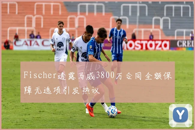 Fischer透露马威3800万合同全额保障无选项引发热议