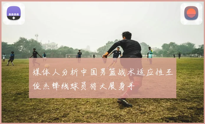 媒体人分析中国男篮战术适应性王俊杰锋线球员将大展身手