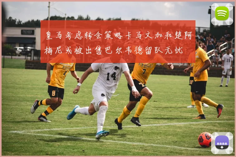 皇马考虑转会策略卡马文加和楚阿梅尼或被出售巴尔韦德留队无忧