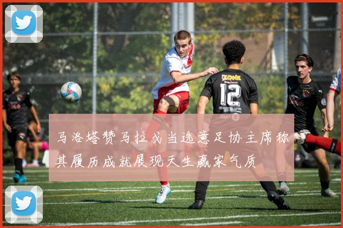马洛塔赞马拉戈当选意足协主席称其履历成就展现天生赢家气质