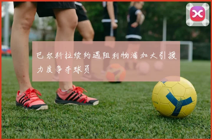 巴尔科拉续约遇阻利物浦加大引援力度争夺球员
