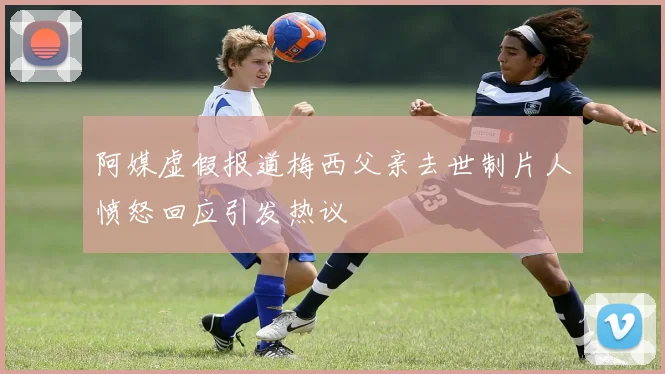 阿媒虚假报道梅西父亲去世制片人愤怒回应引发热议