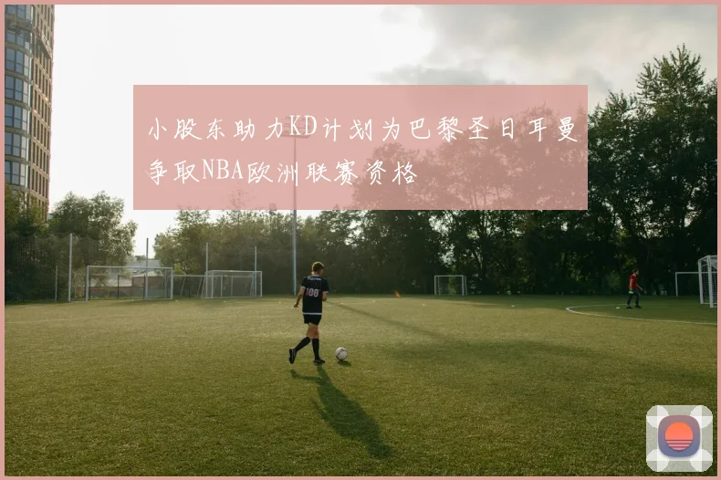 小股东助力KD计划为巴黎圣日耳曼争取NBA欧洲联赛资格
