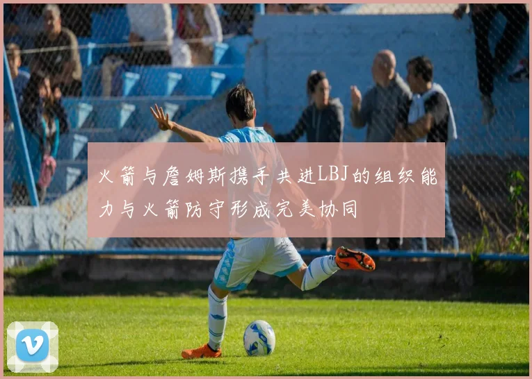 火箭与詹姆斯携手共进LBJ的组织能力与火箭防守形成完美协同