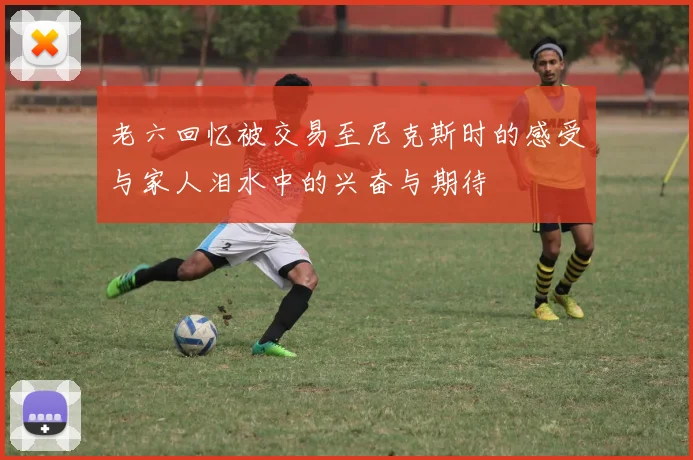 老六回忆被交易至尼克斯时的感受与家人泪水中的兴奋与期待