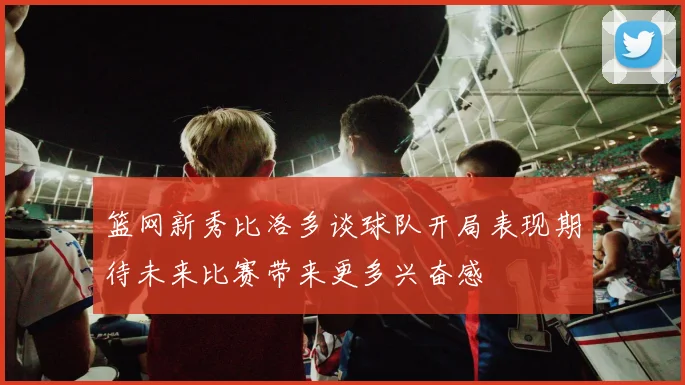 篮网新秀比洛多谈球队开局表现期待未来比赛带来更多兴奋感