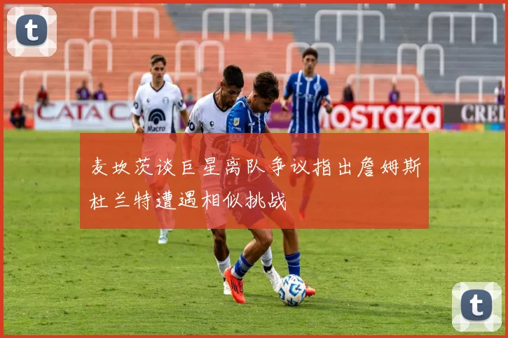 麦坎茨谈巨星离队争议指出詹姆斯杜兰特遭遇相似挑战