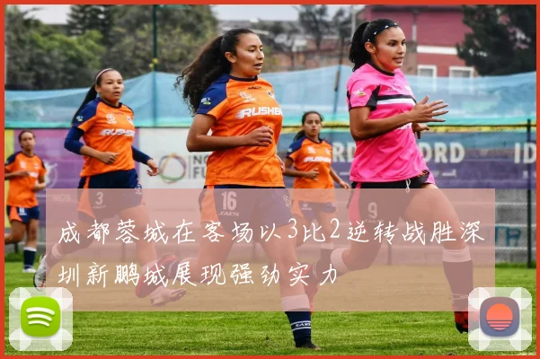 成都蓉城在客场以3比2逆转战胜深圳新鹏城展现强劲实力