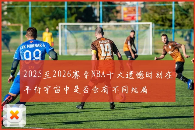 2025至2026赛季NBA十大遗憾时刻在平行宇宙中是否会有不同结局