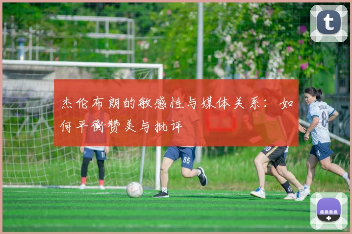 杰伦布朗的敏感性与媒体关系：如何平衡赞美与批评
