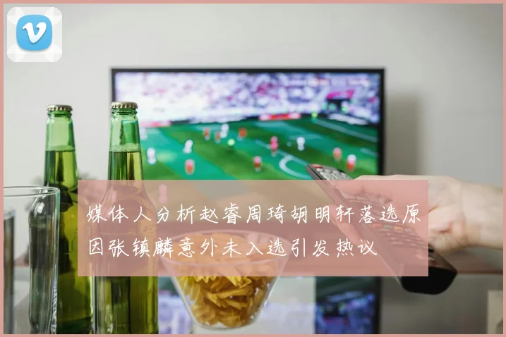 媒体人分析赵睿周琦胡明轩落选原因张镇麟意外未入选引发热议