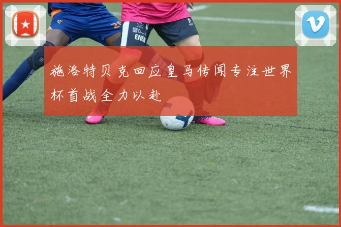施洛特贝克回应皇马传闻专注世界杯首战全力以赴