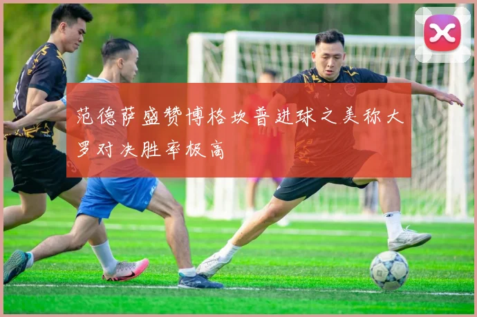 范德萨盛赞博格坎普进球之美称大罗对决胜率极高