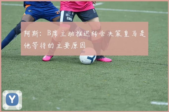 阿斯：B席主动推迟转会决策皇马是他等待的主要原因