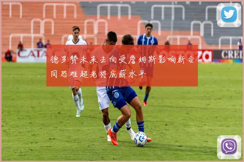 德罗赞未来去向受詹姆斯影响新合同恐难超老将底薪水平